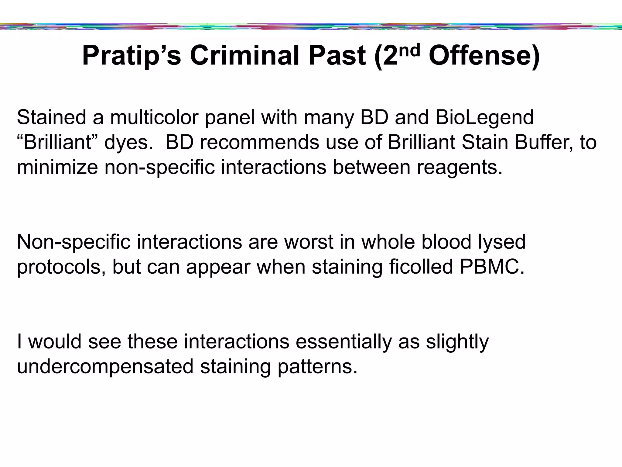 Pratip’s Criminal Past (2nd Offense)
Stained a multicolor panel with many BD and BioLegend
“Brilliant” dyes. BD recommends use of Brilliant Stain Buffer, to
minimize non-specific interactions between reagents.
Non-specific interactions are worst in whole blood lysed
protocols, but can appear when staining ficolled PBMC.
I would see these interactions essentially as slightly
undercompensated staining patterns.
 