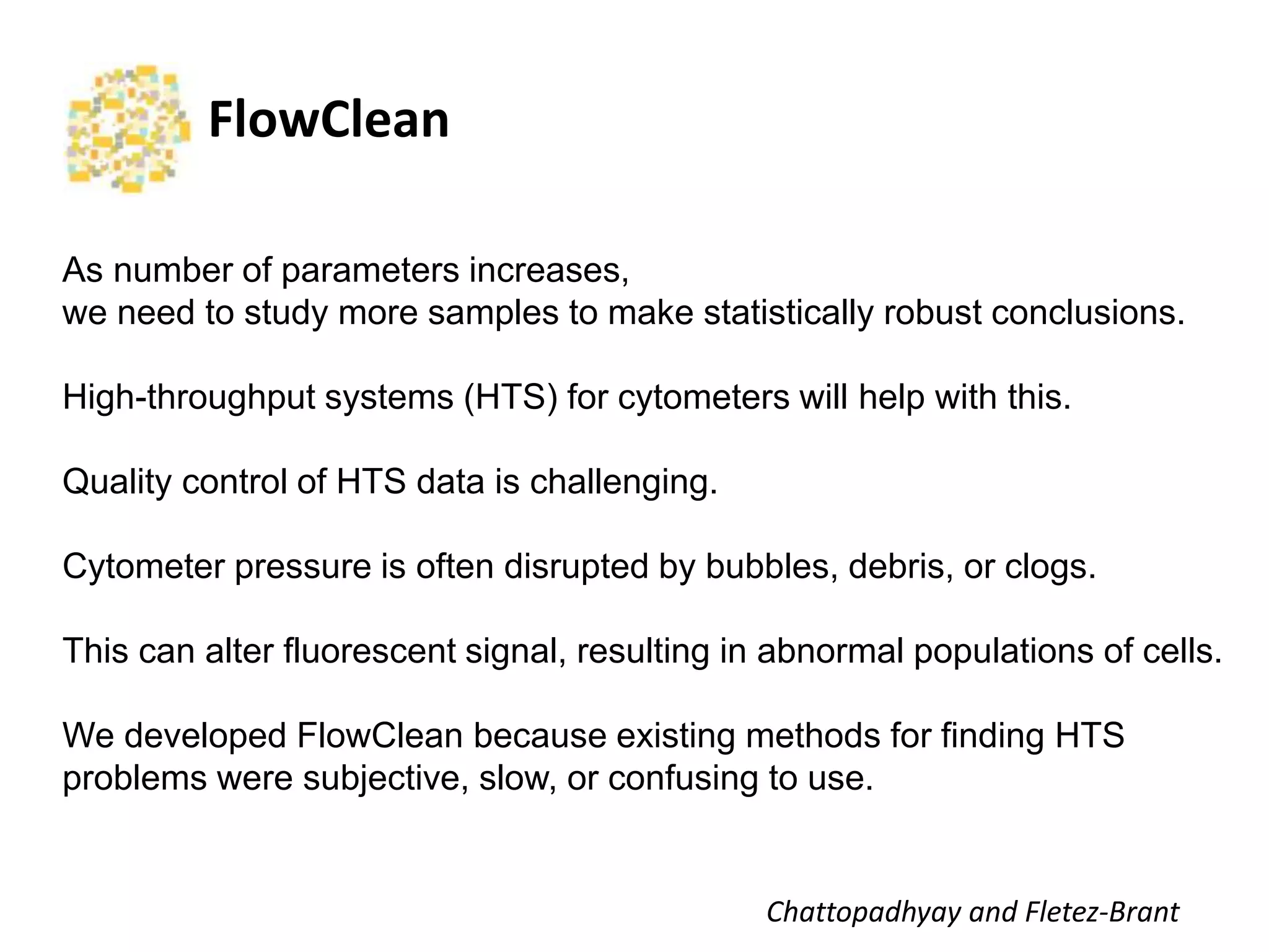 FlowClean	
  
As number of parameters increases,
we need to study more samples to make statistically robust conclusions.
High-throughput systems (HTS) for cytometers will help with this.
Quality control of HTS data is challenging.
Cytometer pressure is often disrupted by bubbles, debris, or clogs.
This can alter fluorescent signal, resulting in abnormal populations of cells.
We developed FlowClean because existing methods for finding HTS
problems were subjective, slow, or confusing to use.
Cha$opadhyay	
  and	
  Fletez-­‐Brant	
  
 