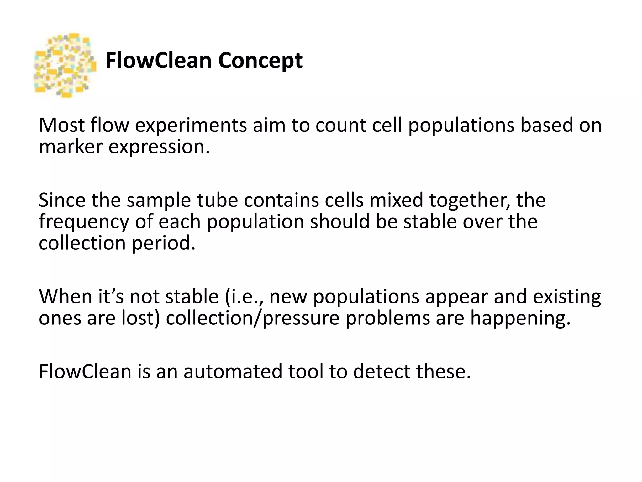 FlowClean	
  Concept	
  
Most	
  ﬂow	
  experiments	
  aim	
  to	
  count	
  cell	
  popula2ons	
  based	
  
on	
  marker	
  expression.	
  	
  
	
  
Since	
  the	
  sample	
  tube	
  contains	
  cells	
  mixed	
  together,	
  the	
  
frequency	
  of	
  each	
  popula2on	
  should	
  be	
  stable	
  over	
  the	
  
collec2on	
  period.	
  
	
  
When	
  it’s	
  not	
  stable	
  (i.e.,	
  new	
  popula2ons	
  appear	
  and	
  exis2ng	
  
ones	
  are	
  lost)	
  collec2on/pressure	
  problems	
  are	
  happening.	
  	
  
	
  
FlowClean	
  is	
  an	
  automated	
  tool	
  to	
  detect	
  these.	
  
 