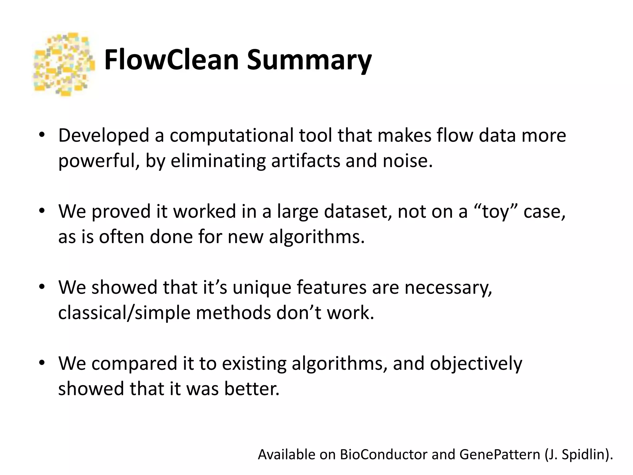 FlowClean	
  Summary	
  
•  Developed	
  a	
  computa2onal	
  tool	
  that	
  makes	
  ﬂow	
  data	
  more	
  
powerful,	
  by	
  elimina2ng	
  ar2facts	
  and	
  noise.	
  
•  We	
  proved	
  it	
  worked	
  in	
  a	
  large	
  dataset,	
  not	
  on	
  a	
  “toy”	
  case,	
  
as	
  is	
  oLen	
  done	
  for	
  new	
  algorithms.	
  
•  We	
  showed	
  that	
  it’s	
  unique	
  features	
  are	
  necessary,	
  classical/
simple	
  methods	
  don’t	
  work.	
  
	
  
•  We	
  compared	
  it	
  to	
  exis2ng	
  algorithms,	
  and	
  objec2vely	
  
showed	
  that	
  it	
  was	
  beder.	
  
Available	
  on	
  BioConductor	
  and	
  GenePadern	
  (J.	
  Spidlin).	
  	
  
 