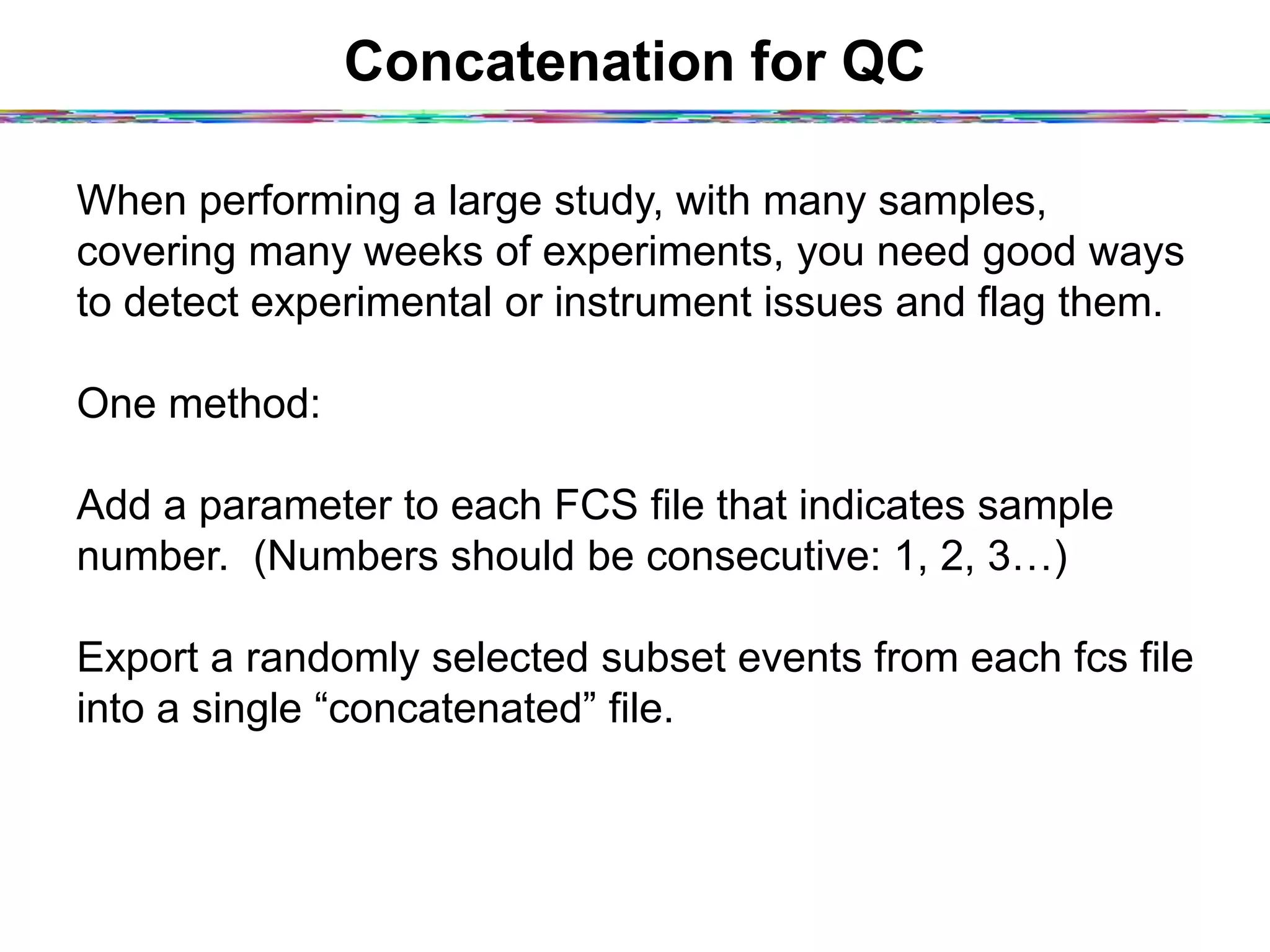 Concatenation for QC
When performing a large study, with many samples,
covering many weeks of experiments, you need good ways
to detect experimental or instrument issues and flag them.
One method:
Add a parameter to each FCS file that indicates sample
number. (Numbers should be consecutive: 1, 2, 3…)
Export a randomly selected subset events from each fcs file
into a single “concatenated” file.
 