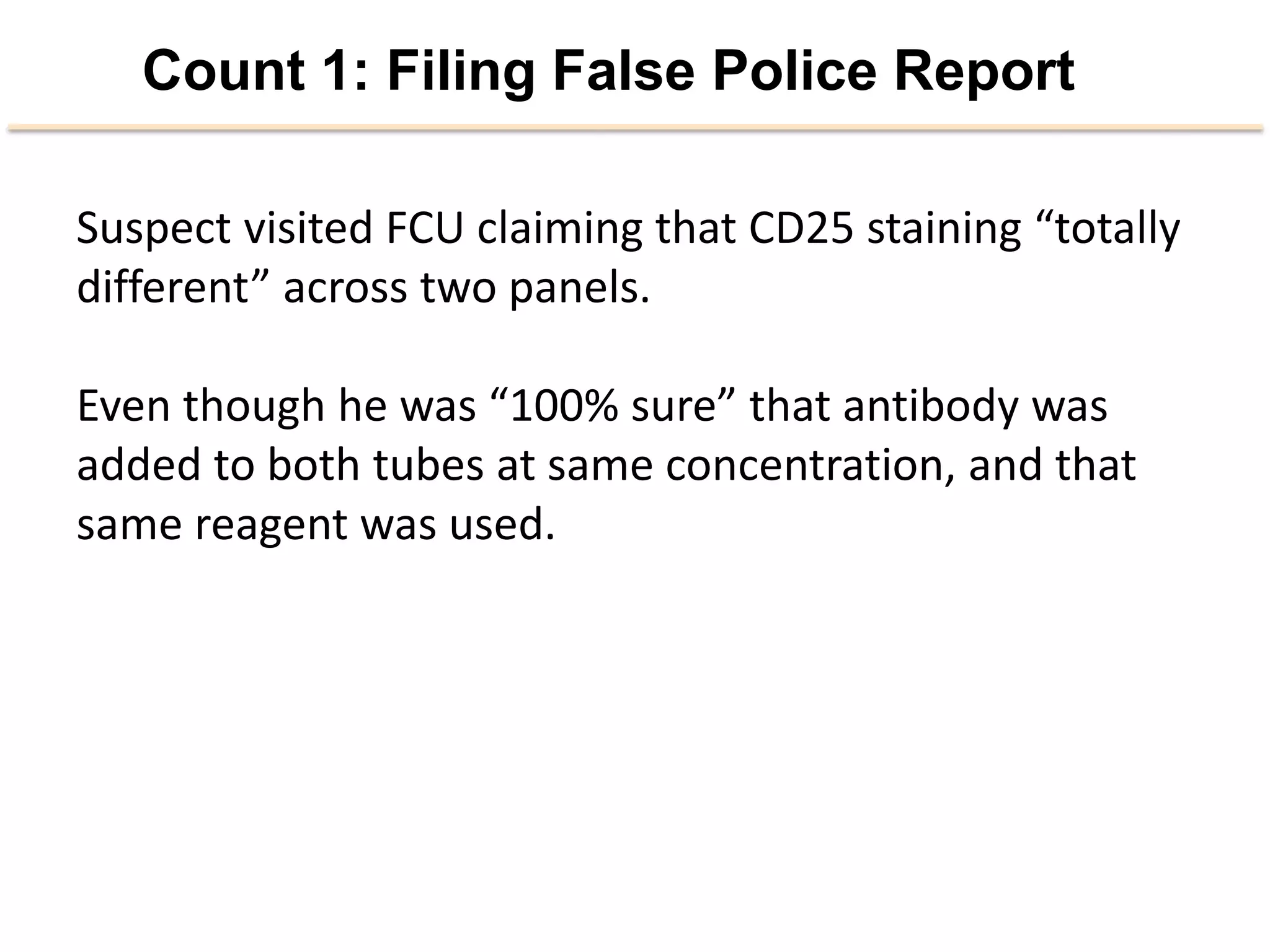 Count 1: Filing False Police Report
Suspect	
  visited	
  FCU	
  claiming	
  that	
  CD25	
  staining	
  “totally	
  
diﬀerent”	
  across	
  two	
  panels.	
  
	
  
Even	
  though	
  he	
  was	
  “100%	
  sure”	
  that	
  an2body	
  was	
  
added	
  to	
  both	
  tubes	
  at	
  same	
  concentra2on,	
  and	
  that	
  
same	
  reagent	
  was	
  used.	
  
	
  
	
  
 