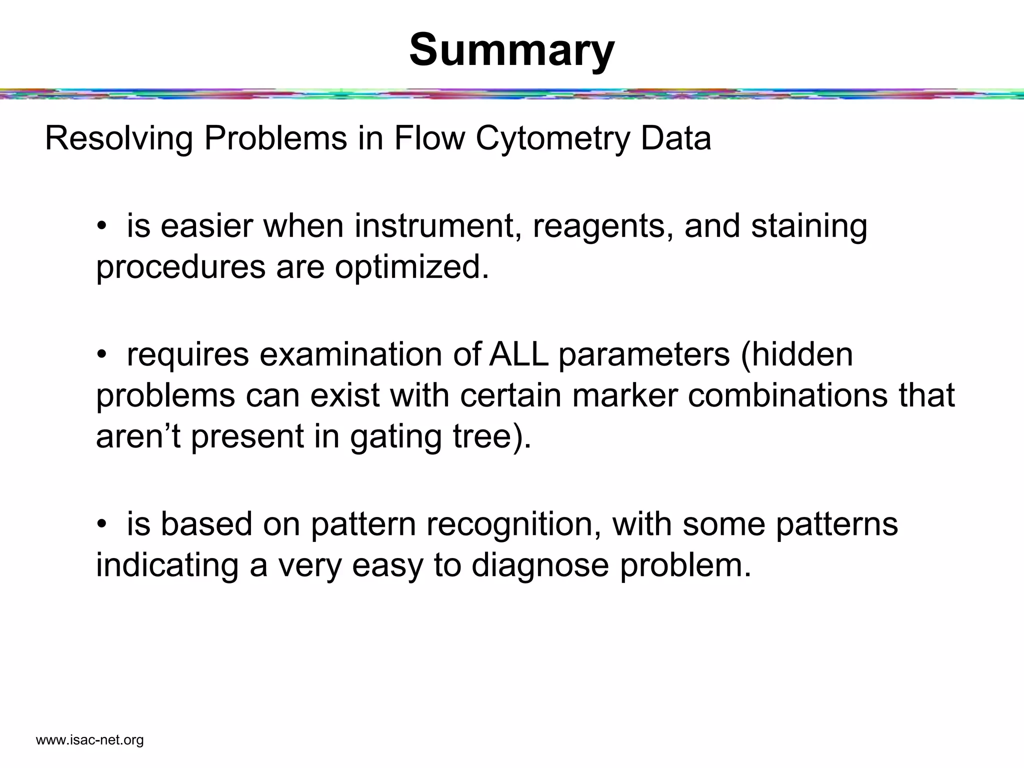 Summary
Resolving Problems in Flow Cytometry Data
•  is easier when instrument, reagents, and staining
procedures are optimized.
•  requires examination of ALL parameters (hidden
problems can exist with certain marker combinations that
aren’t present in gating tree).
•  is based on pattern recognition, with some patterns
indicating a very easy to diagnose problem.
www.isac-net.org
 