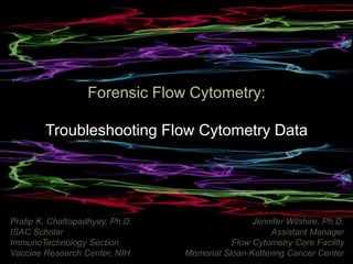 Forensic Flow Cytometry:
Troubleshooting Flow Cytometry Data
Pratip K. Chattopadhyay, Ph.D.
ISAC Scholar
ImmunoTechnology Section
Vaccine Research Center, NIH
Jennifer Wilshire, Ph.D.
Assistant Manager
Flow Cytometry Core Facility
Memorial Sloan-Kettering Cancer Center
 