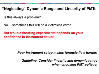 “Neglecting” Dynamic Range and Linearity of PMTs	
  
Is this always a problem?
No… sometimes this will be a victimless crime.
But troubleshooting experiments depends on your
confidence in instrument setup!
Poor instrument setup makes forensic flow harder!
Guideline: Consider linearity and dynamic range
when choosing PMT voltage.
 