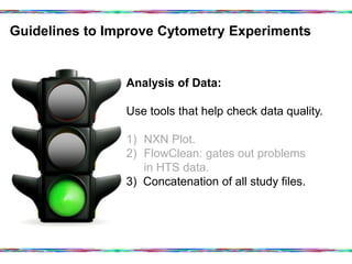 Guidelines to Improve Cytometry Experiments	
  
Analysis of Data:
Use tools that help check data quality.
1)  NXN Plot.
2)  FlowClean: gates out problems
in HTS data.
3) Concatenation of all study files.
 