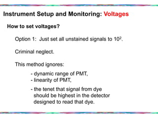 Instrument Setup and Monitoring: Voltages	
  
How to set voltages?
Option 1: Just set all unstained signals to 102.
Criminal neglect.
This method ignores:
- dynamic range of PMT,
- linearity of PMT,
- the tenet that signal from dye
should be highest in the detector
designed to read that dye.
 