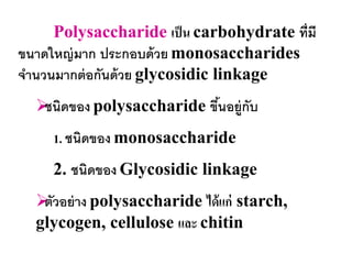 Polysaccharide เป็ น carbohydrate ที่มี
ขนาดใหญ่ มาก ประกอบด้ วย monosaccharides
จานวนมากต่ อกันด้ วย glycosidic linkage
   ดของ polysaccharide ขึนอยู่กับ
   ชนิ                    ้
     1. ชนิดของ monosaccharide
     2. ชนิดของ Glycosidic linkage
   วอย่ าง polysaccharide ได้ แก่ starch,
   ตั
  glycogen, cellulose และ chitin
 