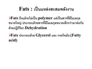 Fats : เป็ นแหล่ งสะสมพลังงาน
  Fats ถึงแม้ จะไม่ เป็ น polymer แต่ เป็ นสารที่มีโมเลกุล
ขนาดใหญ่ ประกอบด้ วยสารที่มีโมเลกุลขนาดเล็กกว่ ามาต่ อกัน
ด้ วยปฏิกริยา Dehydration
         ิ
Fats ประกอบด้ วย Glycerol และ กรดไขมัน (Fatty
acid)
 