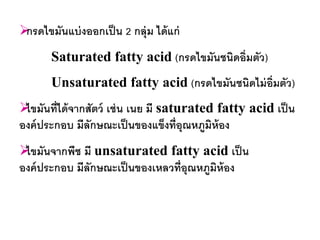 กรดไขมันแบ่ งออกเป็ น 2 กลุ่ม ได้ แก่
       Saturated fatty acid (กรดไขมันชนิดอิ่มตัว)
       Unsaturated fatty acid (กรดไขมันชนิดไม่ อ่มตัว)
                                                 ิ
 นที่ได้ จากสัตว์ เช่ น เนย มี saturated fatty acid เป็ น
 ไขมั
องค์ ประกอบ มีลกษณะเป็ นของแข็งที่อุณหภูมิห้อง
               ั
 นจากพืช มี unsaturated fatty acid เป็ น
 ไขมั
องค์ ประกอบ มีลกษณะเป็ นของเหลวที่อุณหภูมิห้อง
               ั
 