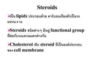Steroids
 น lipids ประกอบด้ วย คาร์ บอนเรียงตัวเป็ นวง
 เป็
แหวน 4 วง
  Steroids ชนิดต่ างๆ มีหมู่ functional group
ที่ต่อกับวงแหวนแตกต่ างกัน
Cholesterol เป็ น steroid ที่เป็ นองค์ ประกอบ
ของ cell membrane
 