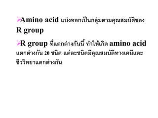 Amino acid แบ่ งออกเป็ นกลุ่มตามคุณสมบัตของ
                                         ิ
R group
 group ที่แตกต่ างกันนี ้ ทาให้ เกิด amino acid
  R
แตกต่ างกัน 20 ชนิด แต่ ละชนิดมีคุณสมบัตทางเคมีและ
                                        ิ
ชีววิทยาแตกต่ างกัน
 