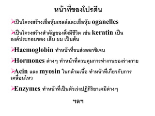 หน้ าที่ของโปรตีน
 นโครงสร้ างเยื่อหุ้มเซลล์ และเยื่อหุ้ม oganelles
 เป็
 นโครงสร้ างสาคัญของสิ่งมีชีวต เช่ น keratin เป็ น
 เป็                            ิ
องค์ ประกอบของ เล็บ ผม เป็ นต้ น
Haemoglobin ทาหน้ าที่ขนส่ งออกซิเจน
Hormones ต่ างๆ ทาหน้ าที่ควบคุมการทางานของร่ างกาย
 Acin และ myosin ในกล้ ามเนือ ทาหน้ าที่เกี่ยวกับการ
                             ้
เคลื่อนไหว
Enzymes ทาหน้ าที่เป็ นตัวเร่ งปฏิกริยาเคมีต่างๆ
                                    ิ
                            ฯลฯ
 