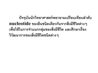 ปั จจุบันนักวิทยาศาสตร์ พยายามเปรียบเทียบลาดับ
nucleotide ของยีนชนิดเดียวกันจากสิ่งมีชีวตต่ างๆ
                                              ิ
เพื่อใช้ ในการจาแนกกลุ่มของสิ่งมีชีวต และศึกษาเรื่อง
                                     ิ
วิวัฒนาการของสิ่งมีชีวตชนิดต่ างๆ
                         ิ
 