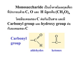 Monosaccharide เป็ นนาตาลโมเลกุลเดี่ยว
                                ้
ที่ประกอบด้ วย C, O และ H มีสูตรคือ (CH2O)n
      โดยมีอะตอมของ C ต่ อกันเป็ นสาย และมี
Carbonyl group และ hydroxy group ต่ อ
กับอะตอมของ C

  Carbonyl
  group
               aldehydes      ketones
 