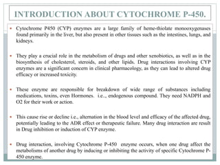 INTRODUCTION ABOUT CYTOCHROME P-450.
 Cytochrome P450 (CYP) enzymes are a large family of heme-thiolate monooxygenases
found primarily in the liver, but also present in other tissues such as the intestines, lungs, and
kidneys.
 They play a crucial role in the metabolism of drugs and other xenobiotics, as well as in the
biosynthesis of cholesterol, steroids, and other lipids. Drug interactions involving CYP
enzymes are a significant concern in clinical pharmacology, as they can lead to altered drug
efficacy or increased toxicity.
 These enzyme are responsible for breakdown of wide range of substances including
medications, toxins, even Hormones. i.e.., endogenous compound. They need NADPH and
O2 for their work or action.
 This cause rise or decline i.e., alternation in the blood level and efficacy of the affected drug,
potentially leading to the ADR effect or therapeutic failure. Many drug interaction are result
in Drug inhibition or induction of CYP enzyme.
 Drug interaction, involving Cytochrome P-450 enzyme occurs, when one drug affect the
metabolisms of another drug by inducing or inhibiting the activity of specific Cytochrome P-
450 enzyme.
 