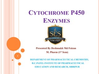CYTOCHROME P450
ENZYMES
Presented By Deshmukh Md Faizan
M. Pharm (1st Sem)
DEPARTMENT OF PHARMACEUTICAL CHEMISTRY,
R.C.PATEL INSTITUTE OF PHARMACEUTICAL
EDUCATION AND RESEARCH, SHIRPUR
1
 