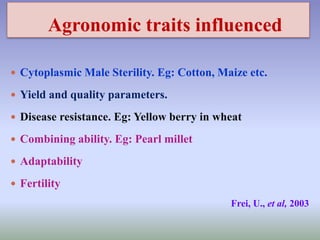 Agronomic traits influenced
 Cytoplasmic Male Sterility. Eg: Cotton, Maize etc.
 Yield and quality parameters.
 Disease resistance. Eg: Yellow berry in wheat
 Combining ability. Eg: Pearl millet
 Adaptability
 Fertility
Frei, U., et al, 2003
 