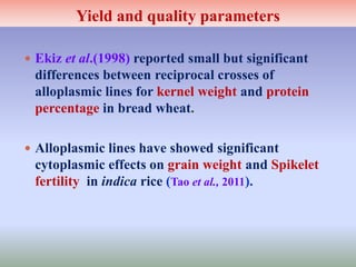 Yield and quality parameters
 Ekiz et al.(1998) reported small but significant
differences between reciprocal crosses of
alloplasmic lines for kernel weight and protein
percentage in bread wheat.
 Alloplasmic lines have showed significant
cytoplasmic effects on grain weight and Spikelet
fertility in indica rice (Tao et al., 2011).
 