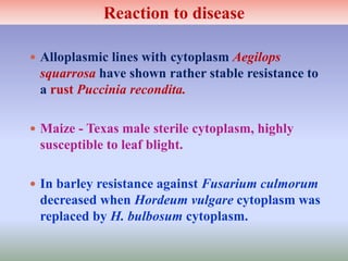  Alloplasmic lines with cytoplasm Aegilops
squarrosa have shown rather stable resistance to
a rust Puccinia recondita.
 Maize - Texas male sterile cytoplasm, highly
susceptible to leaf blight.
 In barley resistance against Fusarium culmorum
decreased when Hordeum vulgare cytoplasm was
replaced by H. bulbosum cytoplasm.
Reaction to disease
 