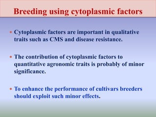 Breeding using cytoplasmic factors
 Cytoplasmic factors are important in qualitative
traits such as CMS and disease resistance.
 The contribution of cytoplasmic factors to
quantitative agronomic traits is probably of minor
significance.
 To enhance the performance of cultivars breeders
should exploit such minor effects.
 