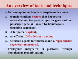 An overview of tools and techniques
 To develop homoplasmic transplastomic clones:
i. transformations vectors that harbour a
selectable marker gene, a reporter gene and the
passenger gene(s) flanked by homologous
targeting sequences.
ii. A totipotent explant,
iii. an efficient DNA delivery method,
iv. selection agents (antibiotics) and a reproducible
regeneration protocol.
 Transgenes integrated in plastome through
homologous recombination.
 