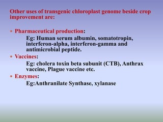Other uses of transgenic chloroplast genome beside crop
improvement are:
 Pharmaceutical production:
Eg: Human serum albumin, somatotropin,
interferon-alpha, interferon-gamma and
antimicrobial peptide.
 Vaccines:
Eg: cholera toxin beta subunit (CTB), Anthrax
vaccine, Plague vaccine etc.
 Enzymes:
Eg:Anthranilate Synthase, xylanase
 