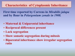 Characteristics of Cytoplasmic Inheritance
First time reported by Correns in Mirabilis jalapa
and by Baur in Pelargonium zonale in 1908.
 Maternal & Uniparental inheritance
 Reciprocal differences present
 Lack segregation
 Show somatic segregation during mitosis
 Biparental inheritance show irregular segregation
ratio
 