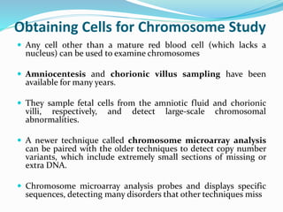Obtaining Cells for Chromosome Study
 Any cell other than a mature red blood cell (which lacks a
nucleus) can be used to examine chromosomes
 Amniocentesis and chorionic villus sampling have been
available for many years.
 They sample fetal cells from the amniotic fluid and chorionic
villi, respectively, and detect large-scale chromosomal
abnormalities.
 A newer technique called chromosome microarray analysis
can be paired with the older techniques to detect copy number
variants, which include extremely small sections of missing or
extra DNA.
 Chromosome microarray analysis probes and displays specific
sequences, detecting many disorders that other techniques miss
 