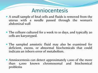 Amniocentesis
 A small sample of fetal cells and fluids is removed from the
uterus with a needle passed through the woman’s
abdominal wall
 The cellsare cultured for a week to 10 days, and typically 20
cells are karyotyped.
 The sampled amniotic fluid may also be examined for
deficient, excess, or abnormal biochemicals that could
indicate an inborn error of metabolism.
 Amniocentesis can detect approximately 1,000 of the more
than 5,000 known chromosomal and biochemical
problems
 