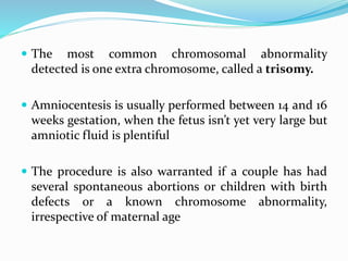  The most common chromosomal abnormality
detected is one extra chromosome, called a trisomy.
 Amniocentesis is usually performed between 14 and 16
weeks gestation, when the fetus isn’t yet very large but
amniotic fluid is plentiful
 The procedure is also warranted if a couple has had
several spontaneous abortions or children with birth
defects or a known chromosome abnormality,
irrespective of maternal age
 