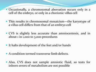  Occasionally, a chromosomal aberration occurs only in a
cell of the embryo, or only in a chorionic villus cell
 This results in chromosomal mosaicism—the karyotype of
a villus cell differs from that of an embryo cell
 CVS is slightly less accurate than amniocentesis, and in
about 1 in 1,000 to 3,000 procedures
 It halts development of the feet and/or hands
 A condition termed transverse limb defects.
 Also, CVS does not sample amniotic fluid, so tests for
inborn errors of metabolism are not possible
 
