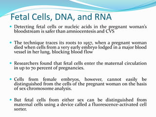 Fetal Cells, DNA, and RNA
 Detecting fetal cells or nucleic acids in the pregnant woman’s
bloodstream is safer than amniocentesis and CVS
 The technique traces its roots to 1957, when a pregnant woman
died when cells from a very early embryo lodged in a major blood
vessel in her lung, blocking blood flow
 Researchers found that fetal cells enter the maternal circulation
in up to 70 percent of pregnancies.
 Cells from female embryos, however, cannot easily be
distinguished from the cells of the pregnant woman on the basis
of sex chromosome analysis.
 But fetal cells from either sex can be distinguished from
maternal cells using a device called a fluorescence-activated cell
sorter.
 