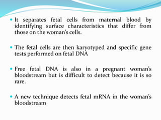  It separates fetal cells from maternal blood by
identifying surface characteristics that differ from
those on the woman’s cells.
 The fetal cells are then karyotyped and specific gene
tests performed on fetal DNA
 Free fetal DNA is also in a pregnant woman’s
bloodstream but is difficult to detect because it is so
rare.
 A new technique detects fetal mRNA in the woman’s
bloodstream
 