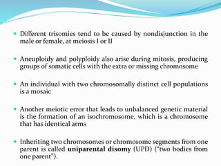  Different trisomies tend to be caused by nondisjunction in the
male or female, at meiosis I or II
 Aneuploidy and polyploidy also arise during mitosis, producing
groups of somatic cells with the extra or missing chromosome
 An individual with two chromosomally distinct cell populations
is a mosaic
 Another meiotic error that leads to unbalanced genetic material
is the formation of an isochromosome, which is a chromosome
that has identical arms
 Inheriting two chromosomes or chromosome segments from one
parent is called uniparental disomy (UPD) (“two bodies from
one parent”).
 