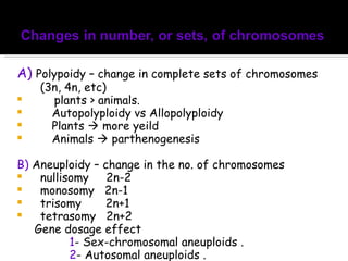 A)   Polypoidy – change in complete sets of chromosomes (3n, 4n, etc) plants > animals. Autopolyploidy vs Allopolyploidy Plants    more yeild Animals    parthenogenesis B)  Aneuploidy – change in the no. of chromosomes nullisomy  2n-2 monosomy  2n-1 trisomy  2n+1 tetrasomy  2n+2 Gene dosage effect  1 - Sex-chromosomal aneuploids .  2 - Autosomal aneuploids .  
