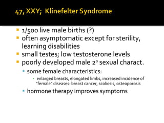 1/500 live male births (?) often asymptomatic except for sterility, learning disabilities small testes; low testosterone levels poorly developed male 2 o  sexual charact. some female characteristics:  enlarged breasts, elongated limbs, increased incidence of “female” diseases: breast cancer, scoliosis, osteoporosis hormone therapy improves symptoms 
