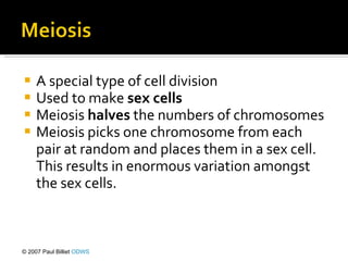 A special type of cell division Used to make  sex cells Meiosis  halves  the numbers of chromosomes Meiosis picks one chromosome from each pair at random and places them in a sex cell. This results in enormous variation amongst the sex cells.   © 2007 Paul Billiet  ODWS 