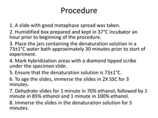 Procedure
1. A slide with good metaphase spread was taken.
2. Humidified box prepared and kept in 37°C incubator an
hour prior to beginning of the procedure.
3. Place the jars containing the denaturation solution in a
73±1°C water bath approximately 30 minutes prior to start of
experiment.
4. Mark hybridization areas with a diamond tipped scribe
under the specimen slide.
5. Ensure that the denaturation solution is 73±1°C.
6. To age the slides, immerse the slides in 2X SSC for 3
minutes.
7. Dehydrate slides for 1 minute in 70% ethanol, followed by 1
minute in 85% ethanol and 1 minute in 100% ethanol.
8. Immerse the slides in the denaturation solution for 5
minutes.
 
