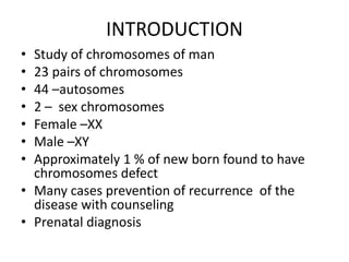 INTRODUCTION
• Study of chromosomes of man
• 23 pairs of chromosomes
• 44 –autosomes
• 2 – sex chromosomes
• Female –XX
• Male –XY
• Approximately 1 % of new born found to have
chromosomes defect
• Many cases prevention of recurrence of the
disease with counseling
• Prenatal diagnosis
 