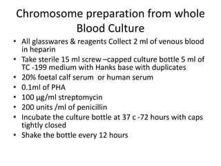 Chromosome preparation from whole
Blood Culture
• All glasswares & reagents Collect 2 ml of venous blood
in heparin
• Take sterile 15 ml screw –capped culture bottle 5 ml of
TC -199 medium with Hanks base with duplicates
• 20% foetal calf serum or human serum
• 0.1ml of PHA
• 100 µg/ml streptomycin
• 200 units /ml of penicillin
• Incubate the culture bottle at 37 c -72 hours with caps
tightly closed
• Shake the bottle every 12 hours
 