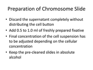 Preparation of Chromosome Slide
• Discard the supernatant completely without
distributing the cell button
• Add 0.5 to 1.0 ml of freshly prepared fixative
• Final concentration of the cell suspension has
to be adjusted depending on the cellular
concentration
• Keep the pre-cleaned slides in absolute
alcohol
 