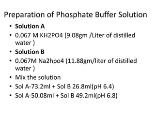 Preparation of Phosphate Buffer Solution
• Solution A
• 0.067 M KH2PO4 (9.08gm /Liter of distilled
water )
• Solution B
• 0.067M Na2hpo4 (11.88gm/liter of distilled
water )
• Mix the solution
• Sol A-73.2ml + Sol B 26.8ml(pH 6.4)
• Sol A-50.08ml + Sol B 49.2ml(pH 6.8)
 