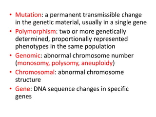 • Mutation: a permanent transmissible change
in the genetic material, usually in a single gene
• Polymorphism: two or more genetically
determined, proportionally represented
phenotypes in the same population
• Genomic: abnormal chromosome number
(monosomy, polysomy, aneuploidy)
• Chromosomal: abnormal chromosome
structure
• Gene: DNA sequence changes in specific
genes
 