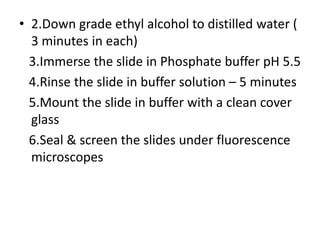 • 2.Down grade ethyl alcohol to distilled water (
3 minutes in each)
3.Immerse the slide in Phosphate buffer pH 5.5
4.Rinse the slide in buffer solution – 5 minutes
5.Mount the slide in buffer with a clean cover
glass
6.Seal & screen the slides under fluorescence
microscopes
 
