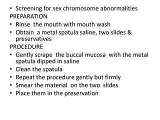 • Screening for sex chromosome abnormalities
PREPARATION
• Rinse the mouth with mouth wash
• Obtain a metal spatula saline, two slides &
preservatives
PROCEDURE
• Gently scrape the buccal mucosa with the metal
spatula dipped in saline
• Clean the spatula
• Repeat the procedure gently but firmly
• Smear the material on the two slides
• Place them in the preservation
 