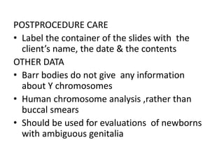 POSTPROCEDURE CARE
• Label the container of the slides with the
client’s name, the date & the contents
OTHER DATA
• Barr bodies do not give any information
about Y chromosomes
• Human chromosome analysis ,rather than
buccal smears
• Should be used for evaluations of newborns
with ambiguous genitalia
 