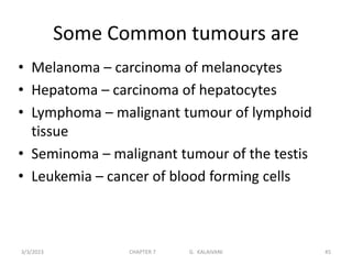 Some Common tumours are
• Melanoma – carcinoma of melanocytes
• Hepatoma – carcinoma of hepatocytes
• Lymphoma – malignant tumour of lymphoid
tissue
• Seminoma – malignant tumour of the testis
• Leukemia – cancer of blood forming cells
3/3/2023 CHAPTER 7 G. KALAIVANI 45
 
