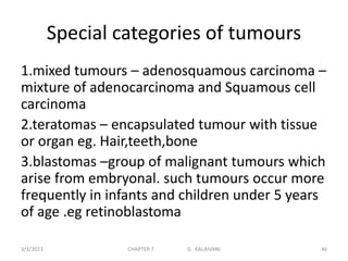 Special categories of tumours
1.mixed tumours – adenosquamous carcinoma –
mixture of adenocarcinoma and Squamous cell
carcinoma
2.teratomas – encapsulated tumour with tissue
or organ eg. Hair,teeth,bone
3.blastomas –group of malignant tumours which
arise from embryonal. such tumours occur more
frequently in infants and children under 5 years
of age .eg retinoblastoma
3/3/2023 CHAPTER 7 G. KALAIVANI 46
 