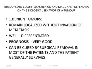 TUMOURS ARE CLASSIFIED AS BENIGN AND MALIGNANT,DEPENDING
ON THE BIOLOGICAL BEHAVIOR OF A TUMOUR
• 1.BENIGN TUMORS:
• REMAIN LOCALIZED WITHOUT INVASION OR
METASTASIS
• WELL –DIFFERENTIATED
• PROGNOSIS – VERY GOOD
• CAN BE CURED BY SURGICAL REMOVAL IN
MOST OF THE PATIENTS AND THE PATIENT
GENERALLY SURVIVES
3/3/2023 CHAPTER 7 G. KALAIVANI 49
 